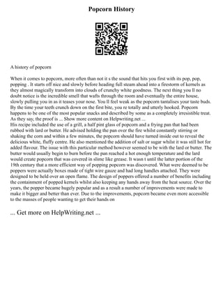 Popcorn History
A history of popcorn
When it comes to popcorn, more often than not it s the sound that hits you first with its pop, pop,
popping . It starts off nice and slowly before heading full steam ahead into a firestorm of kernels as
they almost magically transform into clouds of crunchy white goodness. The next thing you ll no
doubt notice is the incredible smell that wafts through the room and eventually the entire house,
slowly pulling you in as it teases your nose. You ll feel weak as the popcorn tantalises your taste buds.
By the time your teeth crunch down on the first bite, you re totally and utterly hooked. Popcorn
happens to be one of the most popular snacks and described by some as a completely irresistible treat.
As they say, the proof is ... Show more content on Helpwriting.net ...
His recipe included the use of a grill, a half pint glass of popcorn and a frying pan that had been
rubbed with lard or butter. He advised holding the pan over the fire whilst constantly stirring or
shaking the corn and within a few minutes, the popcorn should have turned inside out to reveal the
delicious white, fluffy centre. He also mentioned the addition of salt or sugar whilst it was still hot for
added flavour. The issue with this particular method however seemed to be with the lard or butter. The
butter would usually begin to burn before the pan reached a hot enough temperature and the lard
would create popcorn that was covered in slime like grease. It wasn t until the latter portion of the
19th century that a more efficient way of popping popcorn was discovered. What were deemed to be
poppers were actually boxes made of tight wire gauze and had long handles attached. They were
designed to be held over an open flame. The design of poppers offered a number of benefits including
the containment of popped kernels whilst also keeping any hands away from the heat source. Over the
years, the popper became hugely popular and as a result a number of improvements were made to
make it bigger and better than ever. Due to the improvements, popcorn became even more accessible
to the masses of people wanting to get their hands on
... Get more on HelpWriting.net ...
 