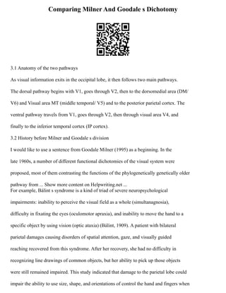 Comparing Milner And Goodale s Dichotomy
3.1 Anatomy of the two pathways
As visual information exits in the occipital lobe, it then follows two main pathways.
The dorsal pathway begins with V1, goes through V2, then to the dorsomedial area (DM/
V6) and Visual area MT (middle temporal/ V5) and to the posterior parietal cortex. The
ventral pathway travels from V1, goes through V2, then through visual area V4, and
finally to the inferior temporal cortex (IP cortex).
3.2 History before Milner and Goodale s division
I would like to use a sentence from Goodale Milner (1995) as a beginning. In the
late 1960s, a number of different functional dichotomies of the visual system were
proposed, most of them contrasting the functions of the phylogenetically genetically older
pathway from ... Show more content on Helpwriting.net ...
For example, Bálint s syndrome is a kind of triad of severe neuropsychological
impairments: inability to perceive the visual field as a whole (simultanagnosia),
difficulty in fixating the eyes (oculomotor apraxia), and inability to move the hand to a
specific object by using vision (optic ataxia) (Bálint, 1909). A patient with bilateral
parietal damages causing disorders of spatial attention, gaze, and visually guided
reaching recovered from this syndrome. After her recovery, she had no difficulty in
recognizing line drawings of common objects, but her ability to pick up those objects
were still remained impaired. This study indicated that damage to the parietal lobe could
impair the ability to use size, shape, and orientations of control the hand and fingers when
 