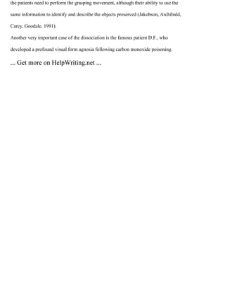 the patients need to perform the grasping movement, although their ability to use the
same information to identify and describe the objects preserved (Jakobson, Archibald,
Carey, Goodale, 1991).
Another very important case of the dissociation is the famous patient D.F., who
developed a profound visual form agnosia following carbon monoxide poisoning.
... Get more on HelpWriting.net ...
 