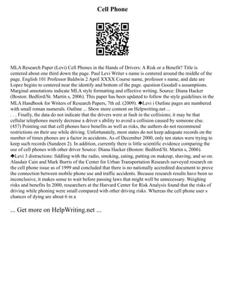 Cell Phone
MLA Research Paper (Levi) Cell Phones in the Hands of Drivers: A Risk or a Benefit? Title is
centered about one third down the page. Paul Levi Writer s name is centered around the middle of the
page. English 101 Professor Baldwin 2 April XXXX Course name, professor s name, and date are
Lopez begins to centered near the identify and bottom of the page. question Goodall s assumptions.
Marginal annotations indicate MLA style formatting and effective writing. Source: Diana Hacker
(Boston: Bedford/St. Martin s, 2006). This paper has been updated to follow the style guidelines in the
MLA Handbook for Writers of Research Papers, 7th ed. (2009). Levi i Outline pages are numbered
with small roman numerals. Outline ... Show more content on Helpwriting.net ...
. . . Finally, the data do not indicate that the drivers were at fault in the collisions; it may be that
cellular telephones merely decrease a driver s ability to avoid a collision caused by someone else.
(457) Pointing out that cell phones have benefits as well as risks, the authors do not recommend
restrictions on their use while driving. Unfortunately, most states do not keep adequate records on the
number of times phones are a factor in accidents. As of December 2000, only ten states were trying to
keep such records (Sundeen 2). In addition, currently there is little scientific evidence comparing the
use of cell phones with other driver Source: Diana Hacker (Boston: Bedford/St. Martin s, 2006).
Levi 3 distractions: fiddling with the radio, smoking, eating, putting on makeup, shaving, and so on.
Alasdair Cain and Mark Burris of the Center for Urban Transportation Research surveyed research on
the cell phone issue as of 1999 and concluded that there is no nationally accredited document to prove
the connection between mobile phone use and traffic accidents. Because research results have been so
inconclusive, it makes sense to wait before passing laws that might well be unnecessary. Weighing
risks and benefits In 2000, researchers at the Harvard Center for Risk Analysis found that the risks of
driving while phoning were small compared with other driving risks. Whereas the cell phone user s
chances of dying are about 6 in a
... Get more on HelpWriting.net ...
 