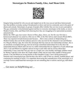 Stereotypes In Modern Family, Glee, And Mean Girls
Imagine being mocked for who you are and singled out on the way you act and dress heterosexuals
face that problem everyday seeing it broadcasted on shows and movies commonly seen in the genre of
drama and comedy. Stereotypes on groups of people affect whether they are true or just a perception.
The gay community is discriminated against and has to overcome stereotypes in the media, as seen in
Modern Family, Glee, and Mean Girls showing how they are struggling to be represented accurately
and positively.
Before the 1960 s gay men weren t shown in films, plays, shows, etc. but the very first time a
homosexual character was aired in a film was in 1962, in the film Advise and Consent (Wood 2007).
There was rejection towards homosexuals because ... Show more content on Helpwriting.net ...
Modern Family does not let the audience perceive only one trait for the characters Cam and Mitchel.
In a blog by Murray Lipp, she writes the stereotype that Gay men are not relationship oriented , this is
an unrealistic assumption that gay men do not keep committed relationships but in the show the
relationship between Mitch and Cam are in a stable relationship that are supportive of each other(Lipp
2013). Cam and Mitch live together and are loving to each other and are serious about their
relationship. It may seem that Two gay men as a couple can t raise healthy and happy children stated
by Murray Lipp but in the show the couple adopts a baby and are more than capable of being good
parents, Cam and Mitch are loving parents to their daughter (Lipp). Cam is being portrayed as
feminine and a stereotypical gay man but they also show a side of him as a farmer, football player, and
continuing his teaching of music. It is important showcasing the contradictions of the stereotypes so it
can help viewers understand that stereotypes are not something that is realistic and all gay individuals
are
... Get more on HelpWriting.net ...
 