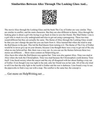 Similarities Between Alice Through The Looking Glass And...
The movie Alice through the Looking Glass and the book The City of Ember are very similar. They
are similar in conflict, and the main characters. But they are also different in theme. Alice through the
looking glass is about a girl who tryings to go back in time to save her friend, The Mad Hatter. Lina is
a girl who is stuck in a city underground and tries to get out using a passageway. These two may
sound different but they are actually the same. The theme of Alice through the Looking Glass would
be that you can t change the past but you can learn from it. Alice learned that when she tried to stop
the Red Queen in the past. This led the Red Queen from turning evil. The theme of The City of Ember
would be to never give up on your dreams, because Lina thought there was a way to get out of the city
when no one believed her. But, there was a way out. As you can see the themes between these two
stories are different. ... Show more content on Helpwriting.net ...
Alice faces this when the Red Queen was against her. Time was also against Alice. Time was mad at
Alice when she took the Chronosphere. Time was mad because the Chronosphere could destroy Time
itself. Lina faced society when the mayor and the city all disagreed with her about finding a way out
of Ember. Even though Lina was right in the end, only her friend was on her side. All of the city tried
to tell Lina that the only light in the world is Ember and the rest is darkness. Lina found a way to use
the pipeworks to find a way out with a map. The conflict is the same but, the concept is
... Get more on HelpWriting.net ...
 