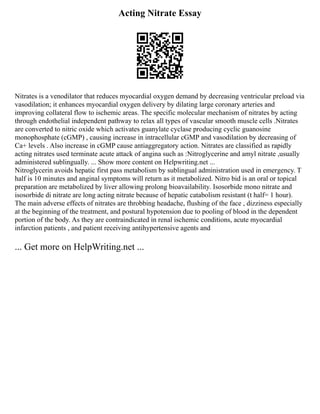 Acting Nitrate Essay
Nitrates is a venodilator that reduces myocardial oxygen demand by decreasing ventricular preload via
vasodilation; it enhances myocardial oxygen delivery by dilating large coronary arteries and
improving collateral flow to ischemic areas. The specific molecular mechanism of nitrates by acting
through endothelial independent pathway to relax all types of vascular smooth muscle cells .Nitrates
are converted to nitric oxide which activates guanylate cyclase producing cyclic guanosine
monophosphate (cGMP) , causing increase in intracellular cGMP and vasodilation by decreasing of
Ca+ levels . Also increase in cGMP cause antiaggregatory action. Nitrates are classified as rapidly
acting nitrates used terminate acute attack of angina such as :Nitroglycerine and amyl nitrate ,usually
administered sublingually. ... Show more content on Helpwriting.net ...
Nitroglycerin avoids hepatic first pass metabolism by sublingual administration used in emergency. T
half is 10 minutes and anginal symptoms will return as it metabolized. Nitro bid is an oral or topical
preparation are metabolized by liver allowing prolong bioavailability. Isosorbide mono nitrate and
isosorbide di nitrate are long acting nitrate because of hepatic catabolism resistant (t half= 1 hour).
The main adverse effects of nitrates are throbbing headache, flushing of the face , dizziness especially
at the beginning of the treatment, and postural hypotension due to pooling of blood in the dependent
portion of the body. As they are contraindicated in renal ischemic conditions, acute myocardial
infarction patients , and patient receiving antihypertensive agents and
... Get more on HelpWriting.net ...
 