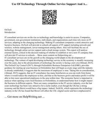 Use Of Technology Through Online Service Support And A...
OxTech
Introduction
IT consultant services are on the rise as technology and knowledge is easier to access. Companies,
government, non government institutions, individuals, and organizations each time rely more on IT
services, adapting to the changing technology. Making IT consultant companies a more attractive and
lucrative business. OxTech will provide to schools all aspects of IT support including network and
wireless, website management, server management among others. Also will facilitate the use of
technology through online service support and a cloud storage system. This report will analyze
external factors, critical in the decision making of whether to establish or not a new IT company that
will provide IT services to schools ... Show more content on Helpwriting.net ...
IT consultant services are on the growth as the changing world adapts to the development of
technology. The venture of rapid developing technology service in the economy is steadily increasing
over the years, due to the advancements of technology the society is facing a new era (Ahmad, 2015).
The Oxford City Council (2017), through Oxfordshire Business Enterprises Ltd (OBE), provides
guidance for starting up your business in Oxfordshire that will begin as at pre stage until the industry
is already established, it suggests that the maximum of employees is nine. Taking this in consideration,
(Ahmad, 2015) suggests, that an IT consultancy has many benefactors as you can work from home
where it would reduce the employees to hire, and that as the business grows and makes profit it will be
able to hire more specialized employees in the area within time. The economic factor is important to
analyze when opening a new local business in Oxfordshire, to understand better how it might impact
the business in different aspects. There are many competitors in the IT service industry, over the last
years technology has been very attractive for a niche market, even though the UK has a strong
economy and the Brexit would have a big impact. Indeed, TechUK, which represents the technology
industry in the UK has found that Brexit will affect the UK s digital sector and have emphasized to
... Get more on HelpWriting.net ...
 