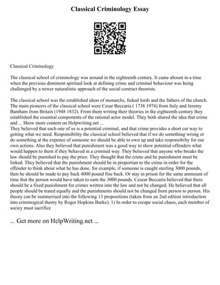 Classical Criminology Essay
Classical Criminology
The classical school of criminology was around in the eighteenth century. It came abount in a time
when the previous dominent spiritual look at defining crime and criminal behaviour was being
challenged by a newer naturalistic approach of the social contract theorists.
The classical school was the established ideas of monarchs, fedual lords and the fathers of the church.
The main pioneers of the classical school were Cesar Beccaria ( 1738 1974) from Italy and Jeremy
Bantham from Britain (1948 1832). From them writing their theories in the eighteenth century they
established the essential components of the rational actor model. They both shared the idea that crime
and ... Show more content on Helpwriting.net ...
They believed that each one of us is a potential criminal, and that crime provides a short cut way to
getting what we need. Responsibility the classical school believed that if we do something wrong or
do something at the expence of someone we should be able to own up and take responsibilty for our
own actions. Also they believed that punishment was a good way to show potential offenders what
would happen to them if they behaved in a criminal way. They believed that anyone who breaks the
law should be punished to pay the price. They thought that the crime and he punishment must be
linked. They believed that the punishment should be in proportian to the crime in order for the
offender to think about what he has done. for example, if someone is caught steeling 3000 pounds,
then he should be made to pay back 4000 pound fine back. Or stay in prison for the same ammount of
time that the person would have taken to earn the 3000 pounds. Cesear Beccaria believed that there
should be a fixed punishment for crimes written into the law and not be changed. He believed that all
people should be trated equally and the punishments should not be changed from person to person. His
theory can be summerised into the following 13 propositions (taken from an 2nd edition introduction
into criminogical theory by Roger Hopkins Burke). 1) In order to escape social chaos, each member of
sociey must sacrifice
... Get more on HelpWriting.net ...
 