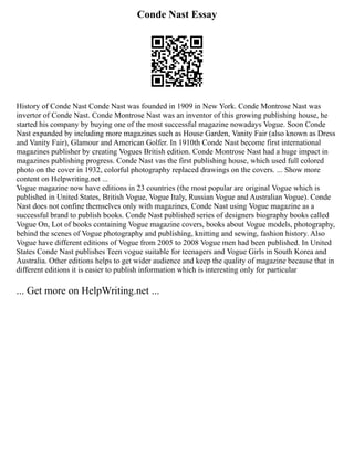 Conde Nast Essay
History of Conde Nast Conde Nast was founded in 1909 in New York. Conde Montrose Nast was
invertor of Conde Nast. Conde Montrose Nast was an inventor of this growing publishing house, he
started his company by buying one of the most successful magazine nowadays Vogue. Soon Conde
Nast expanded by including more magazines such as House Garden, Vanity Fair (also known as Dress
and Vanity Fair), Glamour and American Golfer. In 1910th Conde Nast become first international
magazines publisher by creating Vogues British edition. Conde Montrose Nast had a huge impact in
magazines publishing progress. Conde Nast vas the first publishing house, which used full colored
photo on the cover in 1932, colorful photography replaced drawings on the covers. ... Show more
content on Helpwriting.net ...
Vogue magazine now have editions in 23 countries (the most popular are original Vogue which is
published in United States, British Vogue, Vogue Italy, Russian Vogue and Australian Vogue). Conde
Nast does not confine themselves only with magazines, Conde Nast using Vogue magazine as a
successful brand to publish books. Conde Nast published series of designers biography books called
Vogue On, Lot of books containing Vogue magazine covers, books about Vogue models, photography,
behind the scenes of Vogue photography and publishing, knitting and sewing, fashion history. Also
Vogue have different editions of Vogue from 2005 to 2008 Vogue men had been published. In United
States Conde Nast publishes Teen vogue suitable for teenagers and Vogue Girls in South Korea and
Australia. Other editions helps to get wider audience and keep the quality of magazine because that in
different editions it is easier to publish information which is interesting only for particular
... Get more on HelpWriting.net ...
 
