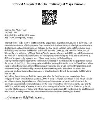 Critical Analysis of the Oral Testimony of Maya Rani on...
Katrina Ann Abdul Hadi
ID: 24681598
School of Arts and Social Sciences
ATS1325 Contemporary Worlds 1
The partition of India in 1948 led to one of the largest mass migration movements in the world. The
successful attainment of independence from colonial rule is also a narrative of religious nationalism,
displacement and communal violence between the two nation states of India and Pakistan or more
definitively the Muslims and Hindus. In Urvashi Butalia s (2000, pp.264 300) The Other Side of
Silence the oral testimony of Maya Rani, a Punjabi woman who was a child living in Pakistan during
the Partition is particularly important to the histiography surrounding the event as it is told from a
different perspective by a person not ... Show more content on Helpwriting.net ...
Her experience is reminiscent of the communal experience of the Partition by the population during
the period of 1947 1952. The young girl s suicide has a strong link to the event in Thoa Khalsa where
close to a hundred women drowned themselves by jumping into a well supposedly preferring death
rather than being dishonoured by the men from the opposing side. She relates the events in a
somewhat cool and detached demeanour as if it had nothing to do with the particular bubble which
was her life.
Maya Rani then comments that little over a year after the Partition she got married and then
completely forgot about Pakistan (Butalia, 2000, p. 267). However, how much of that which she did
not elaborate on or forgot is because of the imagined community s sense of nationhood and the
unspoken agreement of communal silence on the issue of the abuse of women s rights, rape and the
abduction and recovery of women across borders during and after the Partition. From her point of
view the whole process of hatred and ethnic cleansing was instigated by the English, by troublemakers
who wanted blood up to the knees to show that we were incapable of ruling so that the
... Get more on HelpWriting.net ...
 