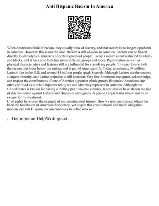 Anti Hispanic Racism In America
When Americans think of racism, they usually think of slavery, and that racism is no longer a problem
in America. However, this is not the case. Racism is still obvious in America. Racism can be linked
directly to stereotypical mindsets of certain groups of people. Today s racism is not restricted to whites
and blacks, and it has come to define many different groups and races. Pigmentation as well as
physical characteristics and features still are influential for classifying people. It is easy to overlook
the racism that hides below the surface and is part of American life. Today, an estimate 54 million
Latinos live in the U.S. and around 43 million people speak Spanish. Although Latinos are the country
s largest minority, anti Latino prejudice is still common. Very few Americans recognize, acknowledge,
and respect the contributions of one of America s greatest ethnic groups Hispanics. Americans are
often confused as to who Hispanics really are and what they represent in America. Although the
United States is known for having a melting pot of diverse cultures, recent studies have shown the rise
of discrimination against Latinos and Hispanics immigrants. A person s legal status should not be an
excuse for mistreatment.
Civil rights have been the example of our constitutional history. How we treat and respect others has
been the foundation of American democracy, yet despite this constitutional and moral obligation,
modern day anti Hispanic racism continues to define who we
... Get more on HelpWriting.net ...
 