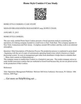 Home Style Cookies # Case Study
HOME STYLE COOKIES # CASE STUDY
MGH:620 ORGANIZATIONS MANAGEMENT amp; SUPPLY CHAIN
JANUARY 15 ,2015
HOME STYLE COOKIES
The case study entitled Home Style Cookies presents a broad spectrum analysis examining the
operations of a baking company located in a small town in New York State. This company operates in
New York, Connecticut and New Jersey . It employs around 200 workers and they work in an informal
atmosphere.
Question:1 Brief description of Production Process The production process is explained in great detail
, beginning with the use of a pair of continuously operating brand ovens which is known as a batch
processing system. As soon as management gets order from distributor it helps them to schedule their
... Show more content on Helpwriting.net ...
The company means to market their cookies to a limited tri state area . The cookie company strives to
make health conscience cookies that are marketed as Good Food because they do not use preservatives
in the production of their cookies.
References
Title: Operations Management Publisher: McGraw Hill Irwin Author(s): Stevenson, W. Edition: 10th
Edition, 2009 Page :
... Get more on HelpWriting.net ...
 