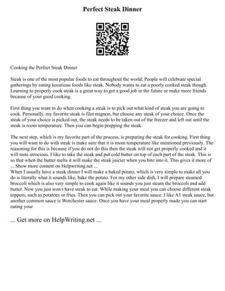 Perfect Steak Dinner
Cooking the Perfect Steak Dinner
Steak is one of the most popular foods to eat throughout the world. People will celebrate special
gatherings by eating luxurious foods like steak. Nobody wants to eat a poorly cooked steak though.
Learning to properly cook steak is a great way to get a good job in the future or make more friends
because of your good cooking.
First thing you want to do when cooking a steak is to pick out what kind of steak you are going to
cook. Personally, my favorite steak is filet mignon, but choose any steak of your choice. Once the
steak of your choice is picked out, the steak needs to be taken out of the freezer and left out until the
steak is room temperature. Then you can begin prepping the steak.
The next step, which is my favorite part of the process, is preparing the steak for cooking. First thing
you will want to do with steak is make sure that it is room temperature like mentioned previously. The
reasoning for this is because if you do not do this then the steak will not get properly cooked and it
will taste atrocious. I like to take the steak and put cold butter on top of each part of the steak. This is
so that when the butter melts it will make the steak juicier when you bite into it. This gives it more of
... Show more content on Helpwriting.net ...
When I usually have a steak dinner I will make a baked potato, which is very simple to make all you
do is literally what it sounds like, bake the potato. For my other side dish, I will prepare steamed
broccoli which is also very simple to cook again like it sounds you just steam the broccoli and add
butter. Now you just won t have steak to eat. While making your meal you can choose different steak
toppers, such as potatoes or fries. Then you can pick out your favorite sauce. I like A1 steak sauce, but
another common sauce is Worchester sauce. Once you have your meal properly made you can start
eating your
... Get more on HelpWriting.net ...
 