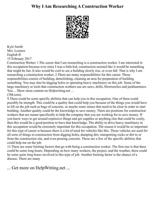 Why I Am Researching A Construction Worker
Kyle Smith
Mrs. Lozares
English II
15 February 2017
Construction Worker 1.The career that I am researching is a construction worker. I am interested in
this occupation because ever since I was a little kid, construction seemed like it would be something
that might be fun. It also would be cool to see a building slowly rise, or even fall. That is why I am
researching a construction worker. 2.There are many responsibilities for this career. Those
responsibilities consist of building, demolishing, cleaning an area for preparation of building
something. You may also be digging holes or operating heavy machinery on this job. Some of the
large machinery or tools that construction workers use are saws, drills, blowtorches and jackhammers.
You ... Show more content on Helpwriting.net ...
(3M.com).
9.There could be some specific abilities that can help you in this occupation. One of them could
possibly be strength. This could be a quality that could help you because of the things you would have
to lift on the job such as bags of concrete, or maybe some stones that need to be clear in order to start
building. Another quality could be the knowledge to save money. There are positions for construction
workers that are meant specifically to help the company that you are working for to save money. If
you know ways to get around expensive things and get supplies or anything else that could be costly,
then this would be a good position to have that knowledge. The ability to drive heavy machinery in
this occupation would be extremely important for this occupation. The reason it would be so important
for this type of career is because there is a lot of need for vehicles like this. These vehicles are used for
all sorts of things in construction from digging holes, dumping dirt, transporting rocks or dirt to or
from the construction site, and even pouring concrete. These are a few of the specific abilities that
could help me on the job.
11.There are some limiting factors that go with being a construction worker. The first one is that there
could be some long hours. Depending on how many workers, the project, and the weather, there could
be some quite long hours involved in this type of job. Another limiting factor is the chance of a
disease. There are many
... Get more on HelpWriting.net ...
 