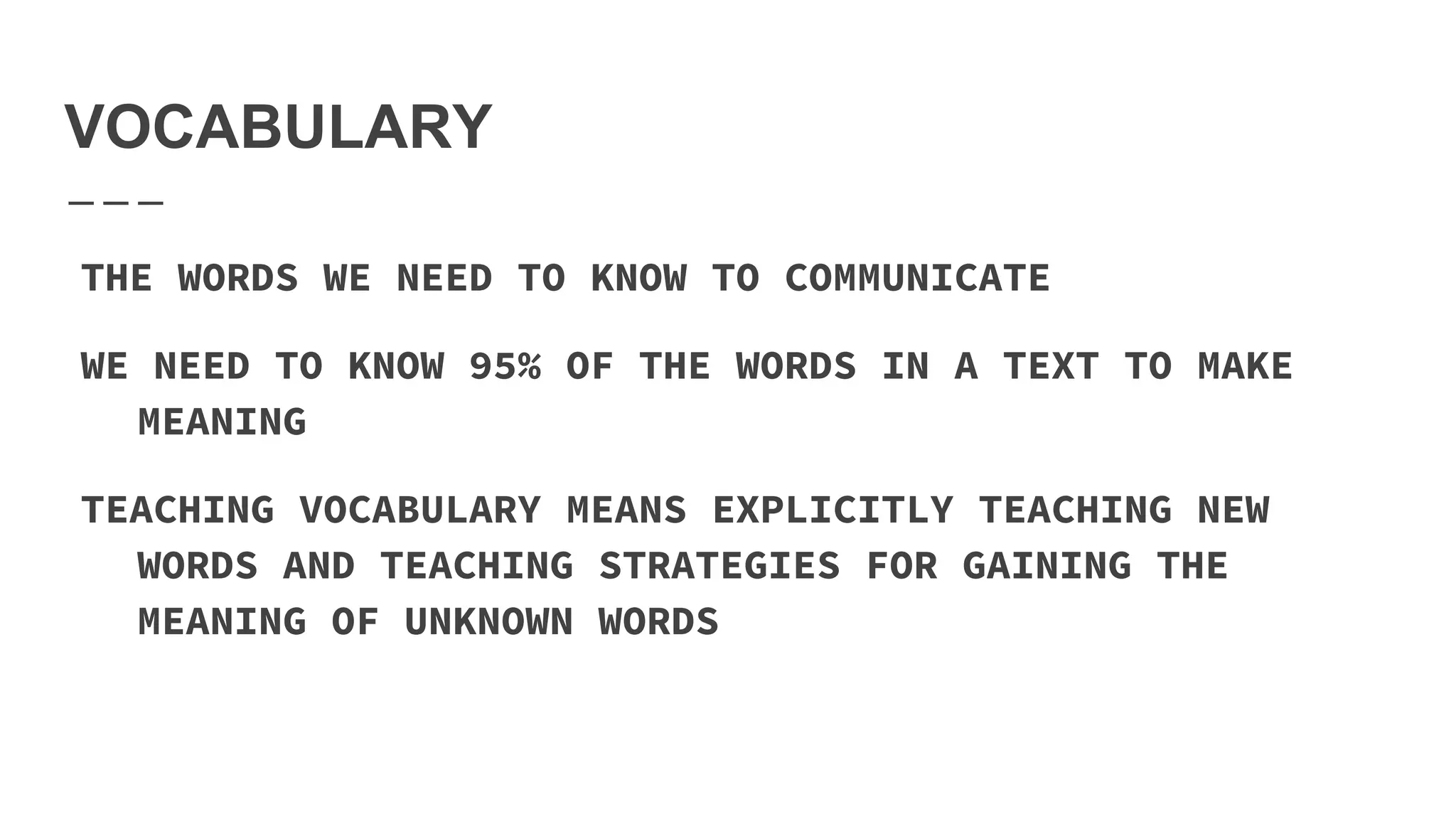 VOCABULARY
THE WORDS WE NEED TO KNOW TO COMMUNICATE
WE NEED TO KNOW 95% OF THE WORDS IN A TEXT TO MAKE
MEANING
TEACHING VOCABULARY MEANS EXPLICITLY TEACHING NEW
WORDS AND TEACHING STRATEGIES FOR GAINING THE
MEANING OF UNKNOWN WORDS
 