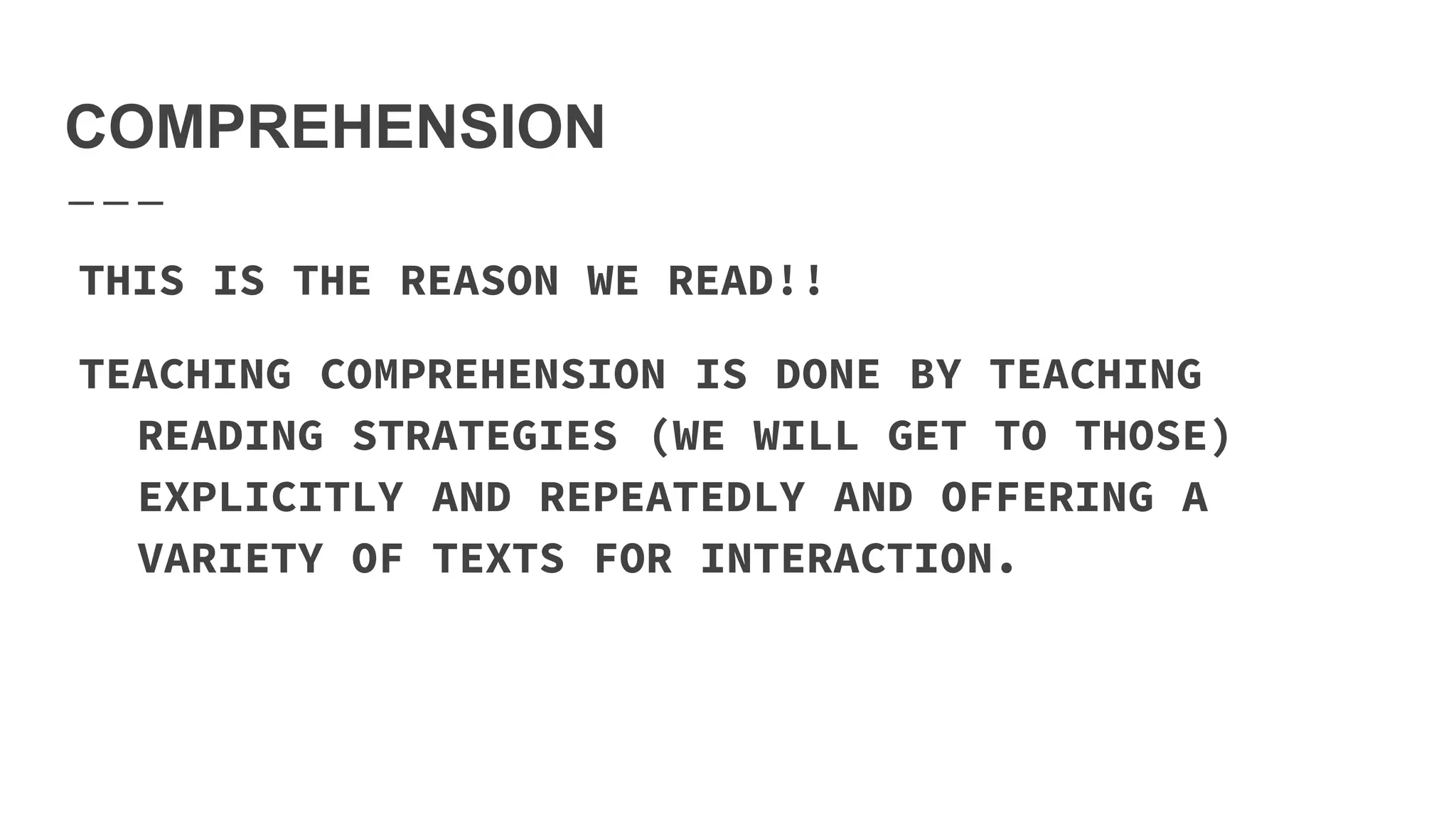 COMPREHENSION
THIS IS THE REASON WE READ!!
TEACHING COMPREHENSION IS DONE BY TEACHING
READING STRATEGIES (WE WILL GET TO THOSE)
EXPLICITLY AND REPEATEDLY AND OFFERING A
VARIETY OF TEXTS FOR INTERACTION.
 