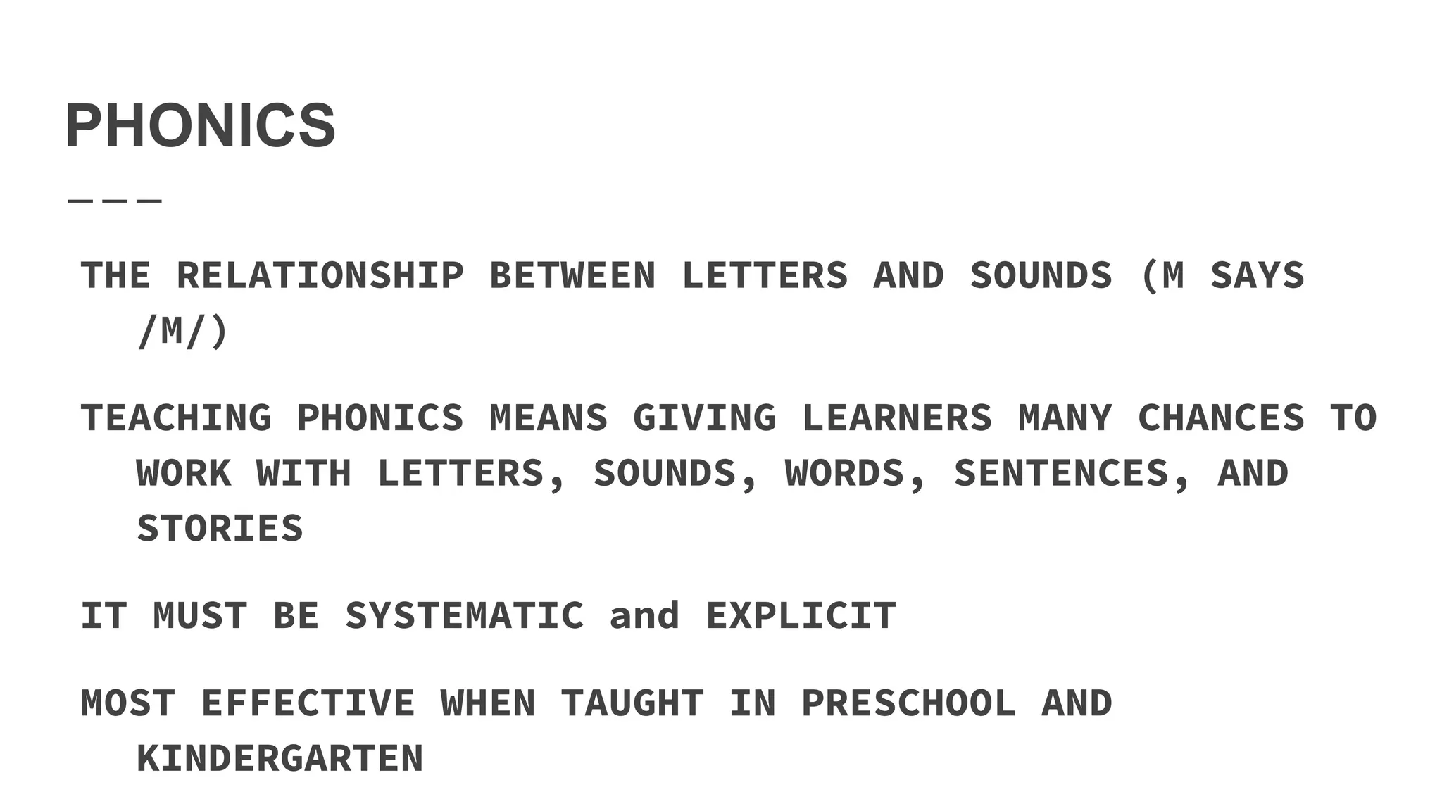 PHONICS
THE RELATIONSHIP BETWEEN LETTERS AND SOUNDS (M SAYS
/M/)
TEACHING PHONICS MEANS GIVING LEARNERS MANY CHANCES TO
WORK WITH LETTERS, SOUNDS, WORDS, SENTENCES, AND
STORIES
IT MUST BE SYSTEMATIC and EXPLICIT
MOST EFFECTIVE WHEN TAUGHT IN PRESCHOOL AND
KINDERGARTEN
 