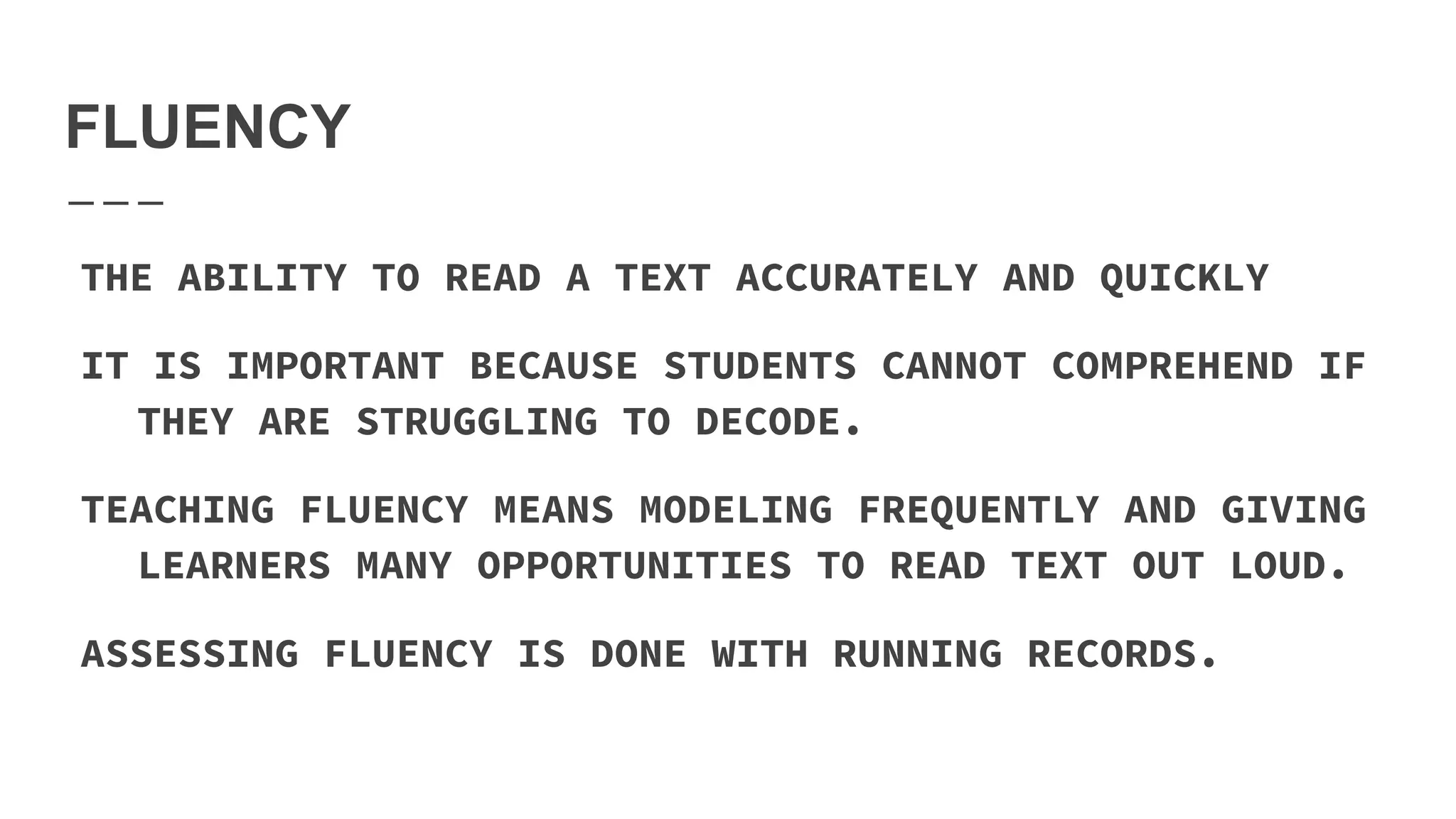 FLUENCY
THE ABILITY TO READ A TEXT ACCURATELY AND QUICKLY
IT IS IMPORTANT BECAUSE STUDENTS CANNOT COMPREHEND IF
THEY ARE STRUGGLING TO DECODE.
TEACHING FLUENCY MEANS MODELING FREQUENTLY AND GIVING
LEARNERS MANY OPPORTUNITIES TO READ TEXT OUT LOUD.
ASSESSING FLUENCY IS DONE WITH RUNNING RECORDS.
 