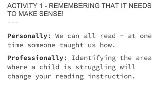 ACTIVITY 1 - REMEMBERING THAT IT NEEDS
TO MAKE SENSE!
Personally: We can all read - at one
time someone taught us how.
Professionally: Identifying the area
where a child is struggling will
change your reading instruction.
 