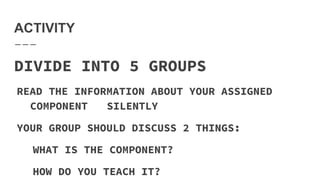 ACTIVITY
DIVIDE INTO 5 GROUPS
READ THE INFORMATION ABOUT YOUR ASSIGNED
COMPONENT SILENTLY
YOUR GROUP SHOULD DISCUSS 2 THINGS:
WHAT IS THE COMPONENT?
HOW DO YOU TEACH IT?
 