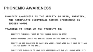 PHONEMIC AWARENESS
PHONEMIC AWARENESS IS THE ABILITY TO HEAR, IDENTIFY,
AND MANIPULATE INDIVIDUAL SOUNDS (PHONEMES) IN
SPOKEN WORDS
TEACHING IT MEANS WE ASK STUDENTS TO:
IDENTIFY PHONEMES (WHAT IS THE ENDING SOUND IN CAT?)
BLEND PHONEMES (WHAT TWO ENDING SOUNDS DO YOU HEAR IN CAST?)
DELETE OR ADD PHONEMES TO MAKE NEW WORDS (WHAT WORD DO I MAKE IF I ADD
AN /S/ SOUND TO THE END?)
SUBSTITUTE PHONEMES TO MAKE NEW WORDS(REPLACE THE /T/ SOUND WITH /P/)
 