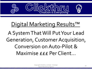 Copyright Clickthru Limited - Strategic
Digital Marketing Agency
47
Digital Marketing Results™
A SystemThatWill PutYour Lead
Generation, CustomerAcquisition,
Conversion on Auto-Pilot &
Maximise £££ Per Client…
 