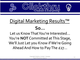Copyright Clickthru Limited - Strategic
Digital Marketing Agency
57
Digital Marketing Results™
So…
Let us KnowThatYou’re Interested…
You’re NOT Committed atThis Stage,
We’ll Just Let you Know if We’re Going
AheadAnd How to PayThe £27…
 