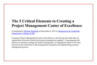 The 5 Critical Elements to Creating a
Project Management Center of Excellence
Contributed by Michael Stanleigh on December 8, 2015 in Management & Leadership,
Organization, Change, & HR
Creating a Project Management Centre of Excellence is the driving force that takes an
organization forward to realize their project management mandate. It encompasses the
process of creating a strategy for project management, re-shaping the culture to be more
focused on the consistency in the management of projects and implementing a project
management process.
 
