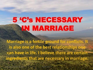 5 ‘C’s NECESSARY
IN MARRIAGE
Marriage is a fertile ground for conflicts. It
is also one of the best relationships one
can have in life. I believe there are certain
ingredients that are necessary in marriage.
Thursday, December 29, 2016 Kigume Karuri 1
 