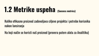 Koliko eﬁkasno proizvod zadovoljava ciljeve projekta i potrebe korisnika
nakon lansiranja
Na koji način se koristi naš proizvod (provera putem alata za Analitiku)
1.2 Metrike uspeha (Success metrics)
 