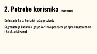 Deﬁnisanje ko su korisnici našeg prozivoda
Segmentacija korisnika (grupe korisnika podeljene po njihovim potrebama
i karakteristikama)
2. Potrebe korisnika (User needs)
 