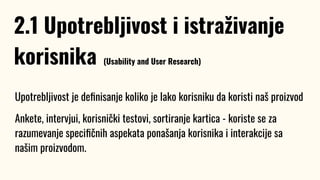 Upotrebljivost je deﬁnisanje koliko je lako korisniku da koristi naš proizvod
Ankete, intervjui, korisnički testovi, sortiranje kartica - koriste se za
razumevanje speciﬁčnih aspekata ponašanja korisnika i interakcije sa
našim proizvodom.
2.1 Upotrebljivost i istraživanje
korisnika (Usability and User Research)
 