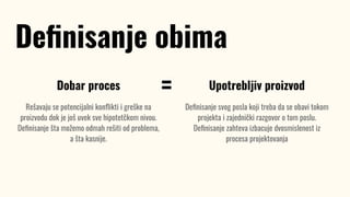 Dobar proces
Rešavaju se potencijalni konﬂikti i greške na
proizvodu dok je još uvek sve hipotetčkom nivou.
Deﬁnisanje šta možemo odmah rešiti od problema,
a šta kasnije.
Deﬁnisanje obima
Upotrebljiv proizvod
Deﬁnisanje svog posla koji treba da se obavi tokom
projekta i zajednički razgovor o tom poslu.
Deﬁnisanje zahteva izbacuje dvosmislenost iz
procesa projektovanja
=
 