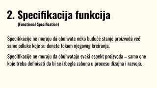 Speciﬁkacije ne moraju da obuhvate neko buduće stanje proizvoda već
samo odluke koje su donete tokom njegovog kreiranja.
Speciﬁkacije ne moraju da obuhvataju svaki aspekt proizvoda – samo one
koje treba deﬁnisati da bi se izbegla zabuna u procesu dizajna i razvoja.
2. Speciﬁkacija funkcija
(Functional Speciﬁcation)
 