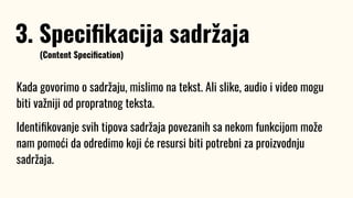 Kada govorimo o sadržaju, mislimo na tekst. Ali slike, audio i video mogu
biti važniji od propratnog teksta.
Identiﬁkovanje svih tipova sadržaja povezanih sa nekom funkcijom može
nam pomoći da odredimo koji će resursi biti potrebni za proizvodnju
sadržaja.
3. Speciﬁkacija sadržaja
(Content Speciﬁcation)
 