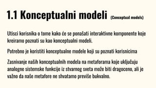 Utisci korisnika o tome kako će se ponašati interaktivne komponente koje
kreiramo poznati su kao konceptualni modeli.
Potrebno je koristiti konceptualne modele koji su poznati korisnicima
Zasnivanje naših konceptualnih modela na metaforama koje uključuju
analogne sistemske funkcije iz stvarnog sveta može biti dragoceno, ali je
važno da naše metafore ne shvatamo previše bukvalno.
1.1 Konceptualni modeli (Conceptual models)
 
