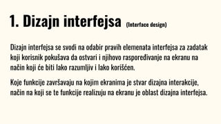 Dizajn interfejsa se svodi na odabir pravih elemenata interfejsa za zadatak
koji korisnik pokušava da ostvari i njihovo raspoređivanje na ekranu na
način koji će biti lako razumljiv i lako korišćen.
Koje funkcije završavaju na kojim ekranima je stvar dizajna interakcije,
način na koji se te funkcije realizuju na ekranu je oblast dizajna interfejsa.
1. Dizajn interfejsa (Interface design)
 