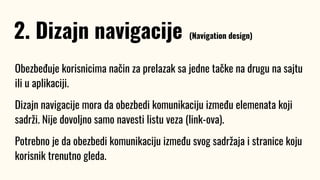 Obezbeđuje korisnicima način za prelazak sa jedne tačke na drugu na sajtu
ili u aplikaciji.
Dizajn navigacije mora da obezbedi komunikaciju između elemenata koji
sadrži. Nije dovoljno samo navesti listu veza (link-ova).
Potrebno je da obezbedi komunikaciju između svog sadržaja i stranice koju
korisnik trenutno gleda.
2. Dizajn navigacije (Navigation design)
 