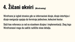 Wireframe je izgled stranice gde se informacioni dizajn, dizajn interfejsa i
dizajn navigacije spajaju da formiraju jedinstven, kohezivni kostur.
Služi kao referenca za rad na vizuelnom dizajnu i implementaciji. Zbog toga
Wireframeovi mogu da sadrže različite nivoe detalja.
4. Žičani okviri (Wireframing)
 