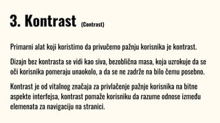Primarni alat koji koristimo da privučemo pažnju korisnika je kontrast.
Dizajn bez kontrasta se vidi kao siva, bezoblična masa, koja uzrokuje da se
oči korisnika pomeraju unaokolo, a da se ne zadrže na bilo čemu posebno.
Kontrast je od vitalnog značaja za privlačenje pažnje korisnika na bitne
aspekte interfejsa, kontrast pomaže korisniku da razume odnose između
elemenata za navigaciju na stranici.
3. Kontrast (Contrast)
 