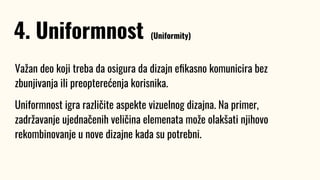 Važan deo koji treba da osigura da dizajn eﬁkasno komunicira bez
zbunjivanja ili preopterećenja korisnika.
Uniformnost igra različite aspekte vizuelnog dizajna. Na primer,
zadržavanje ujednačenih veličina elemenata može olakšati njihovo
rekombinovanje u nove dizajne kada su potrebni.
4. Uniformnost (Uniformity)
 