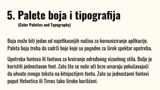 Boja može biti jedan od najeﬁkasnijih načina za komuniciranje aplikacije.
Paleta boja treba da sadrži boje koje su pogodne za širok spektar upotreba.
Upotreba fontova ili fontova za kreiranje određenog vizuelnog stila. Bolje je
koristiti jednostavan font. Zato što se naše oči brzo umaraju pokušavajući
da uhvate mnogo teksta na kitnjastijem fontu. Zato su jednostavni fontovi
poput Helvetica ili Times tako široko korišćeni.
5. Palete boja i tipograﬁja
(Color Palettes and Typography)
 