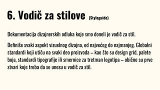 Dokumentacija dizajnerskih odluka koje smo doneli je vodič za stil.
Deﬁniše svaki aspekt vizuelnog dizajna, od najvećeg do najmanjeg. Globalni
standardi koji utiču na svaki deo proizvoda – kao što su design grid, palete
boja, standardi tipograﬁje ili smernice za tretman logotipa – obično su prve
stvari koje treba da se unesu u vodič za stil.
6. Vodič za stilove (Styleguide)
 