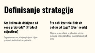 Šta želimo da dobijemo od
ovog proizvoda? (Product
objectives)
Odgovorom na ovo pitanje opisujemo ciljeve
proizvoda koji dolaze iz organizacije.
Deﬁnisanje strategije
Šta naši korisnici žele da
dobiju od toga? (User needs)
Odgovor na ovo pitanje se odnosi na potrebe
korisnika, ciljeve nametnute našem proizvodu od
spolja
 