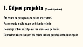 Šta želimo da postignemo sa našim proizvodom?
Razumevanje problema, pre deﬁnisanja rešenja
Donosenje odluka sa potpunim razumevanjem posledica
Deﬁnisanje uslova za uspeh bez načina kako to postići dovodi do neuspeha
1. Ciljevi projekta (Project objectives)
 