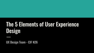 The 5 Elements of User Experience
Design
UX Design Team - CIF N26
 