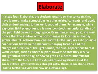 In stage four, Elaborate, the students expand on the concepts they
have learned, make connections to other related concepts, and apply
their understandings to the world around them. For example, while
exploring light phenomena, a learner constructs an understanding of
the path light travels through space. Examining a lamp post, she may
notice that the shadow of the post changes its location as the day
grows later. This observation can lead to further inquiry as to possible
connections between the shadow's changing location and the
changes in direction of the light source, the Sun. Applications to real
world events, such as where to plant flowers so that they receive
sunlight most of the day, or how to prop up a beach umbrella for
shade from the Sun, are both extensions and applications of the
concept that light travels in a straight path. These connections often
lead to further inquiry and new understandings.
Elaborate
 