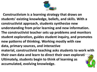 Constructivism is a learning strategy that draws on
students' existing knowledge, beliefs, and skills. With a
constructivist approach, students synthesize new
understanding from prior learning and new information.
The constructivist teacher sets up problems and monitors
student exploration, guides student inquiry, and promotes
new patterns of thinking. Working mostly with raw
data, primary sources, and interactive
material, constructivist teaching asks students to work with
their own data and learn to direct their own explorations.
Ultimately, students begin to think of learning as
accumulated, evolving knowledge.
 