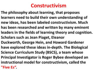 The philosophy about learning, that proposes
learners need to build their own understanding of
new ideas, has been labeled constructivism. Much
has been researched and written by many eminent
leaders in the fields of learning theory and cognition.
Scholars such as Jean Piaget, Eleanor
Duckworth, George Hein, and Howard Gardener
have explored these ideas in-depth. The Biological
Science Curriculum Study (BSCS), a team whose
Principal Investigator is Roger Bybee developed an
instructional model for constructivism, called the
"Five Es“.
Constructivism
 