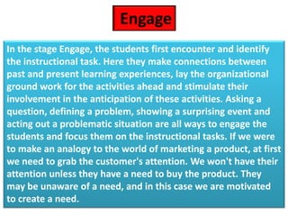 In the stage Engage, the students first encounter and identify
the instructional task. Here they make connections between
past and present learning experiences, lay the organizational
ground work for the activities ahead and stimulate their
involvement in the anticipation of these activities. Asking a
question, defining a problem, showing a surprising event and
acting out a problematic situation are all ways to engage the
students and focus them on the instructional tasks. If we were
to make an analogy to the world of marketing a product, at first
we need to grab the customer's attention. We won't have their
attention unless they have a need to buy the product. They
may be unaware of a need, and in this case we are motivated
to create a need.
Engage
 