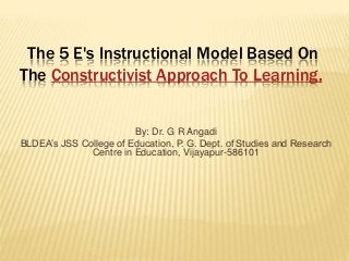 The 5 E's Instructional Model Based On
The Constructivist Approach To Learning,
By: Dr. G R Angadi
BLDEA’s JSS College of Education, P. G. Dept. of Studies and Research
Centre in Education, Vijayapur-586101
 