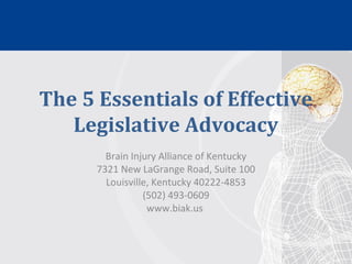 The 5 Essentials of Effective
Legislative Advocacy
Brain Injury Alliance of Kentucky
7321 New LaGrange Road, Suite 100
Louisville, Kentucky 40222-4853
(502) 493-0609
www.biak.us
 