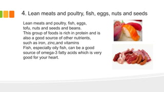 4. Lean meats and poultry, fish, eggs, nuts and seeds
Lean meats and poultry, fish, eggs,
tofu, nuts and seeds and beans.
This group of foods is rich in protein and is
also a good source of other nutrients,
such as iron, zinc,and vitamins
Fish, especially oily fish, can be a good
source of omega-3 fatty acids which is very
good for your heart.
 